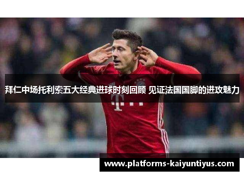 拜仁中场托利索五大经典进球时刻回顾 见证法国国脚的进攻魅力