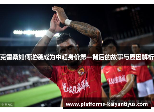 克雷桑如何逆袭成为中超身价第一背后的故事与原因解析