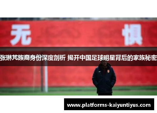 张琳芃族裔身份深度剖析 揭开中国足球明星背后的家族秘密