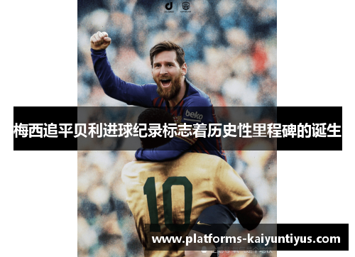 梅西追平贝利进球纪录标志着历史性里程碑的诞生