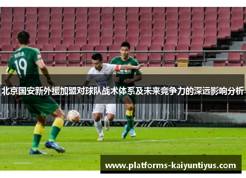 北京国安新外援加盟对球队战术体系及未来竞争力的深远影响分析