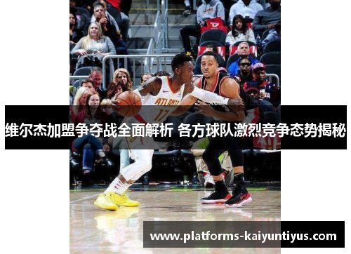 维尔杰加盟争夺战全面解析 各方球队激烈竞争态势揭秘