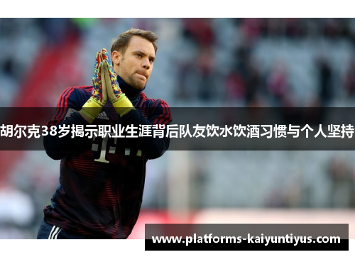 胡尔克38岁揭示职业生涯背后队友饮水饮酒习惯与个人坚持