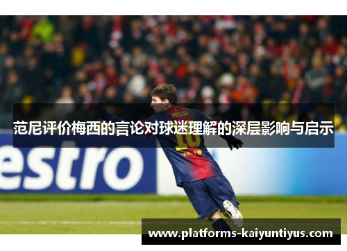范尼评价梅西的言论对球迷理解的深层影响与启示