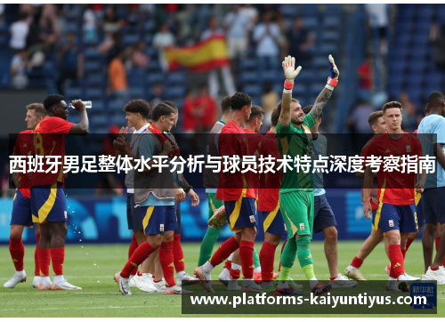 西班牙男足整体水平分析与球员技术特点深度考察指南