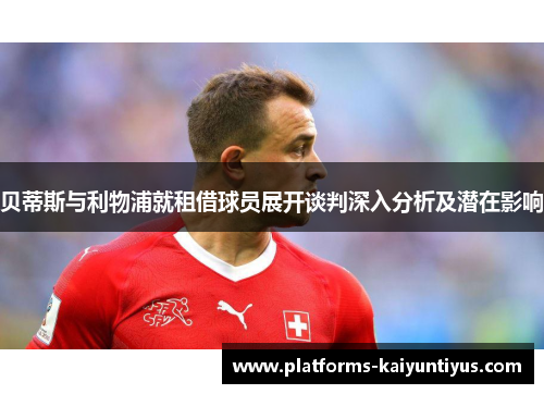 贝蒂斯与利物浦就租借球员展开谈判深入分析及潜在影响