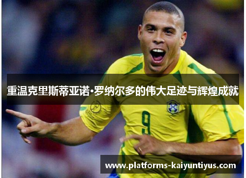 重温克里斯蒂亚诺·罗纳尔多的伟大足迹与辉煌成就