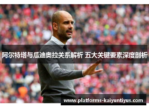 阿尔特塔与瓜迪奥拉关系解析 五大关键要素深度剖析 阿尔特塔与瓜迪奥拉关系解析 五大关键要素深度剖析