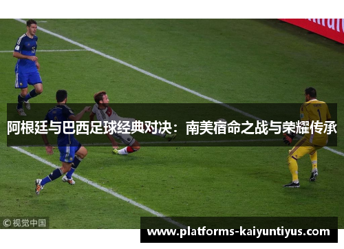 阿根廷与巴西足球经典对决：南美宿命之战与荣耀传承