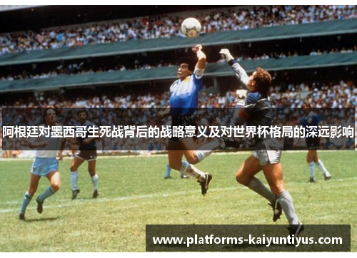 阿根廷对墨西哥生死战背后的战略意义及对世界杯格局的深远影响