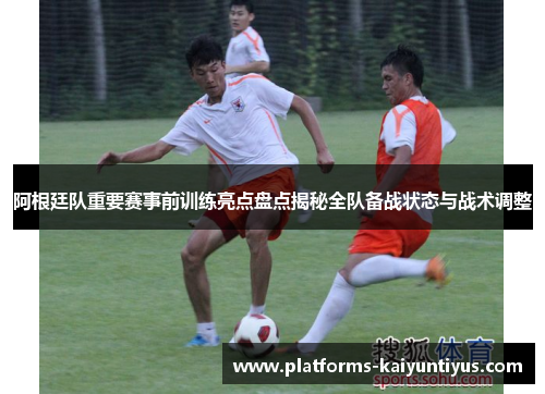 阿根廷队重要赛事前训练亮点盘点揭秘全队备战状态与战术调整