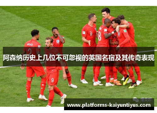 阿森纳历史上几位不可忽视的英国名宿及其传奇表现