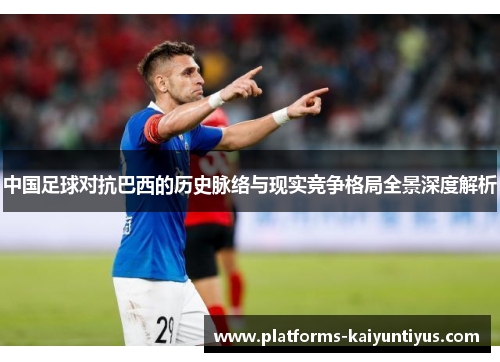 中国足球对抗巴西的历史脉络与现实竞争格局全景深度解析 中国足球对抗巴西的历史脉络与现实竞争格局全景深度解析