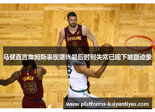 马健直言詹姆斯表现堪忧最后时刻失常已现下坡路迹象
