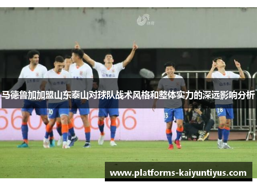 马德鲁加加盟山东泰山对球队战术风格和整体实力的深远影响分析