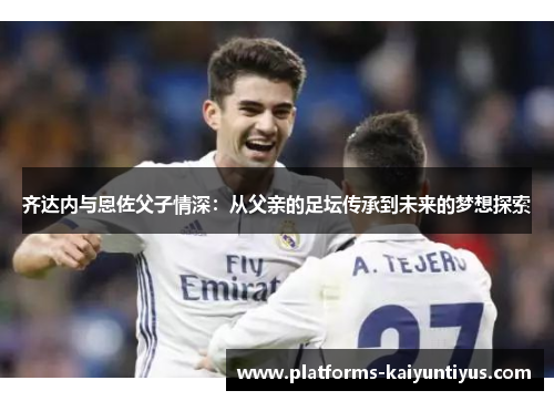 齐达内与恩佐父子情深：从父亲的足坛传承到未来的梦想探索