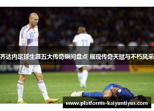 齐达内足球生涯五大传奇瞬间盘点 展现传奇天赋与不朽风采