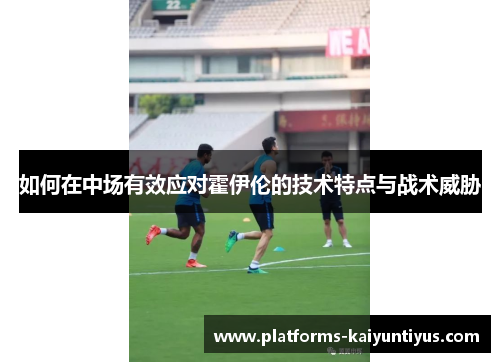 如何在中场有效应对霍伊伦的技术特点与战术威胁