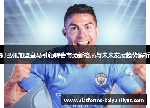 姆巴佩加盟皇马引领转会市场新格局与未来发展趋势解析