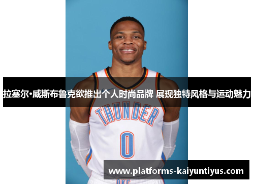 拉塞尔·威斯布鲁克欲推出个人时尚品牌 展现独特风格与运动魅力 拉塞尔·威斯布鲁克欲推出个人时尚品牌 展现独特风格与运动魅力