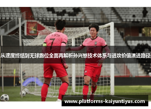 从速度终结到无球跑位全面再解析孙兴慜技术体系与进攻价值演进路径