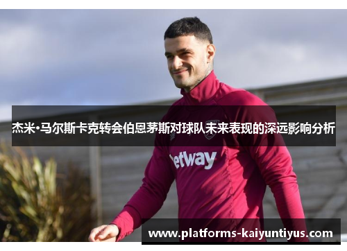 杰米·马尔斯卡克转会伯恩茅斯对球队未来表现的深远影响分析