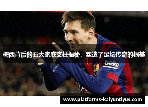 梅西背后的五大家庭支柱揭秘，塑造了足坛传奇的根基