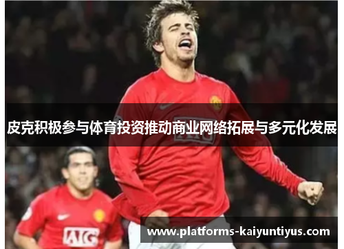 皮克积极参与体育投资推动商业网络拓展与多元化发展