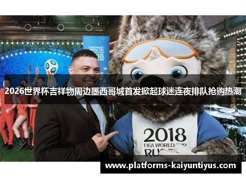 2026世界杯吉祥物周边墨西哥城首发掀起球迷连夜排队抢购热潮