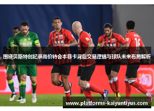 围绕贝斯特创纪录高价转会本菲卡背后交易逻辑与球队未来布局解析