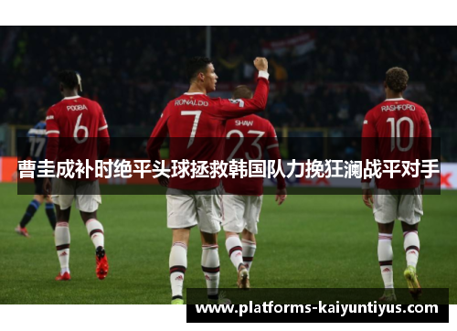 曹圭成补时绝平头球拯救韩国队力挽狂澜战平对手