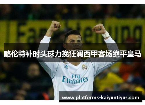 略伦特补时头球力挽狂澜西甲客场绝平皇马