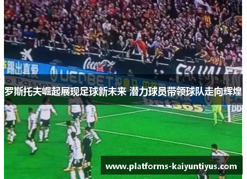 罗斯托夫崛起展现足球新未来 潜力球员带领球队走向辉煌