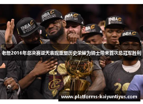 老詹2016年总决赛逆天表现重塑历史荣耀为骑士带来首次总冠军胜利