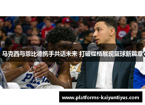 马克西与恩比德携手共话未来 打破桎梏展现篮球新篇章
