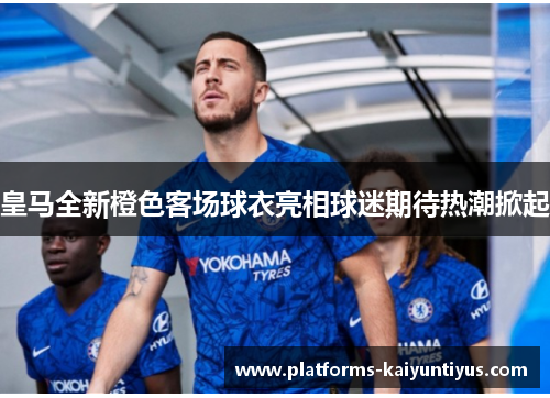 皇马全新橙色客场球衣亮相球迷期待热潮掀起
