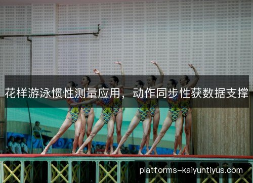 花样游泳惯性测量应用,动作同步性获数据支撑 花样游泳惯性测量应用,动作同步性获数据支撑